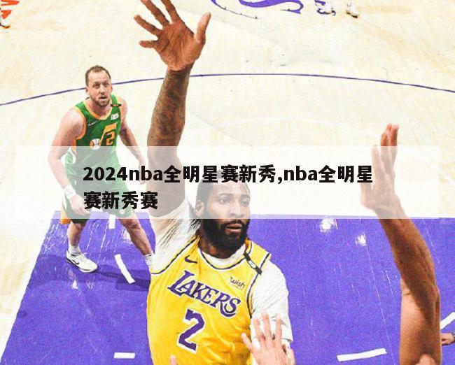 2024nba全明星赛新秀,nba全明星赛新秀赛