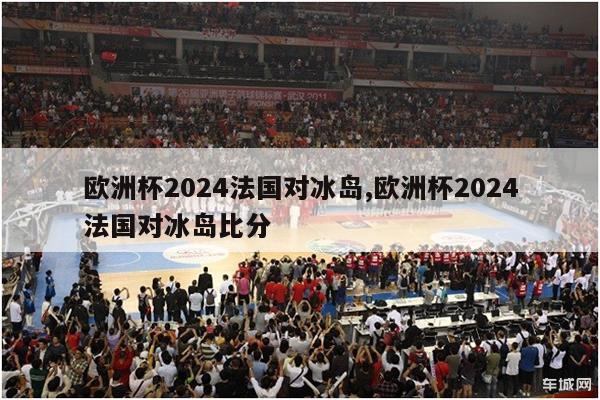 欧洲杯2024法国对冰岛,欧洲杯2024法国对冰岛比分